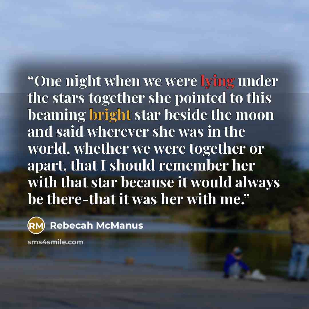 “One night when we were lying under the stars together she pointed to this beaming bright star beside the moon and said wherever she was in the world, whether we were together or apart, that I should remember her with that star because it would always be there-that it was her with me.” quote by Rebecah McManus