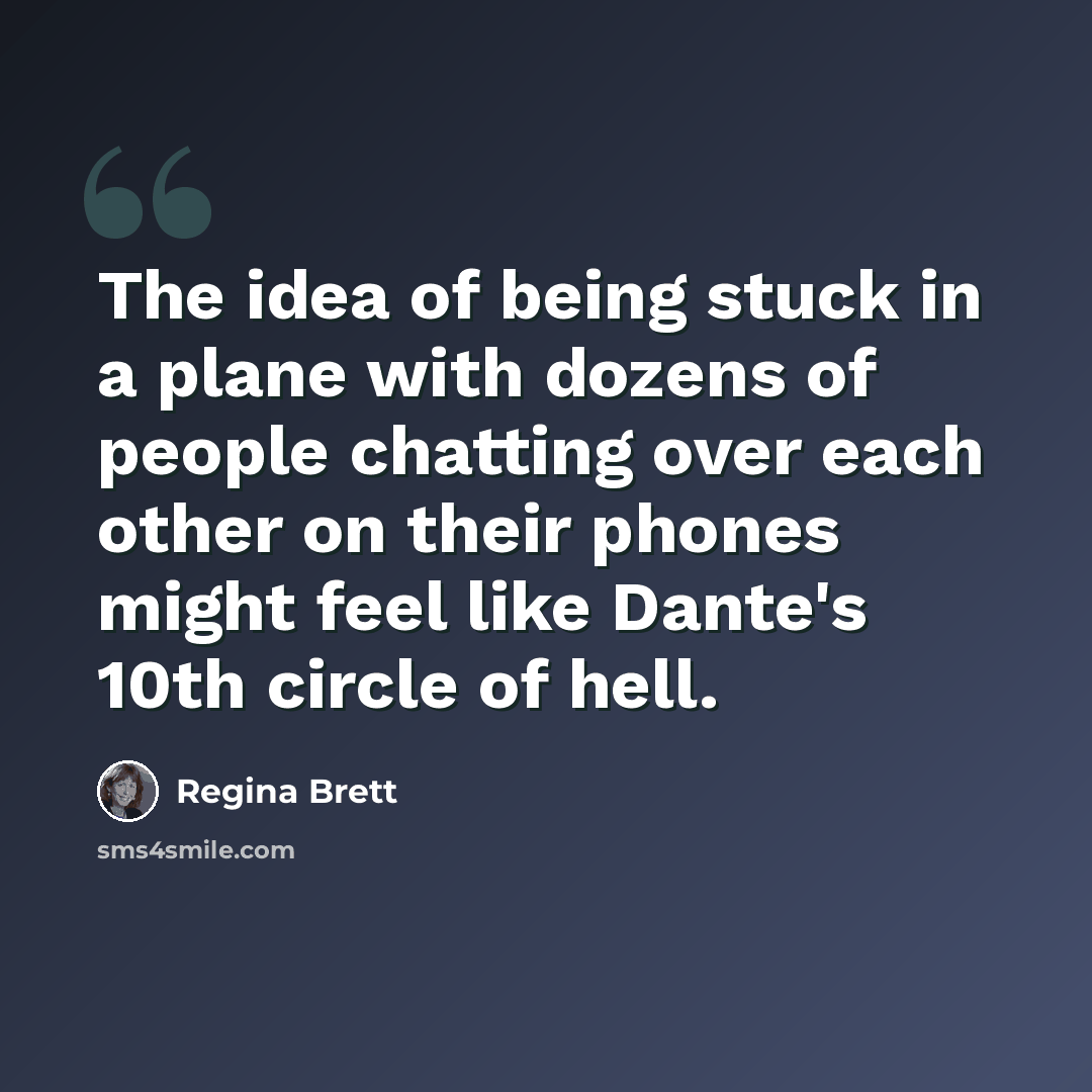 “The idea of being stuck in a plane with dozens of people chatting over each other on their phones might feel like Dante's 10th circle of hell.” quote by Regina Brett