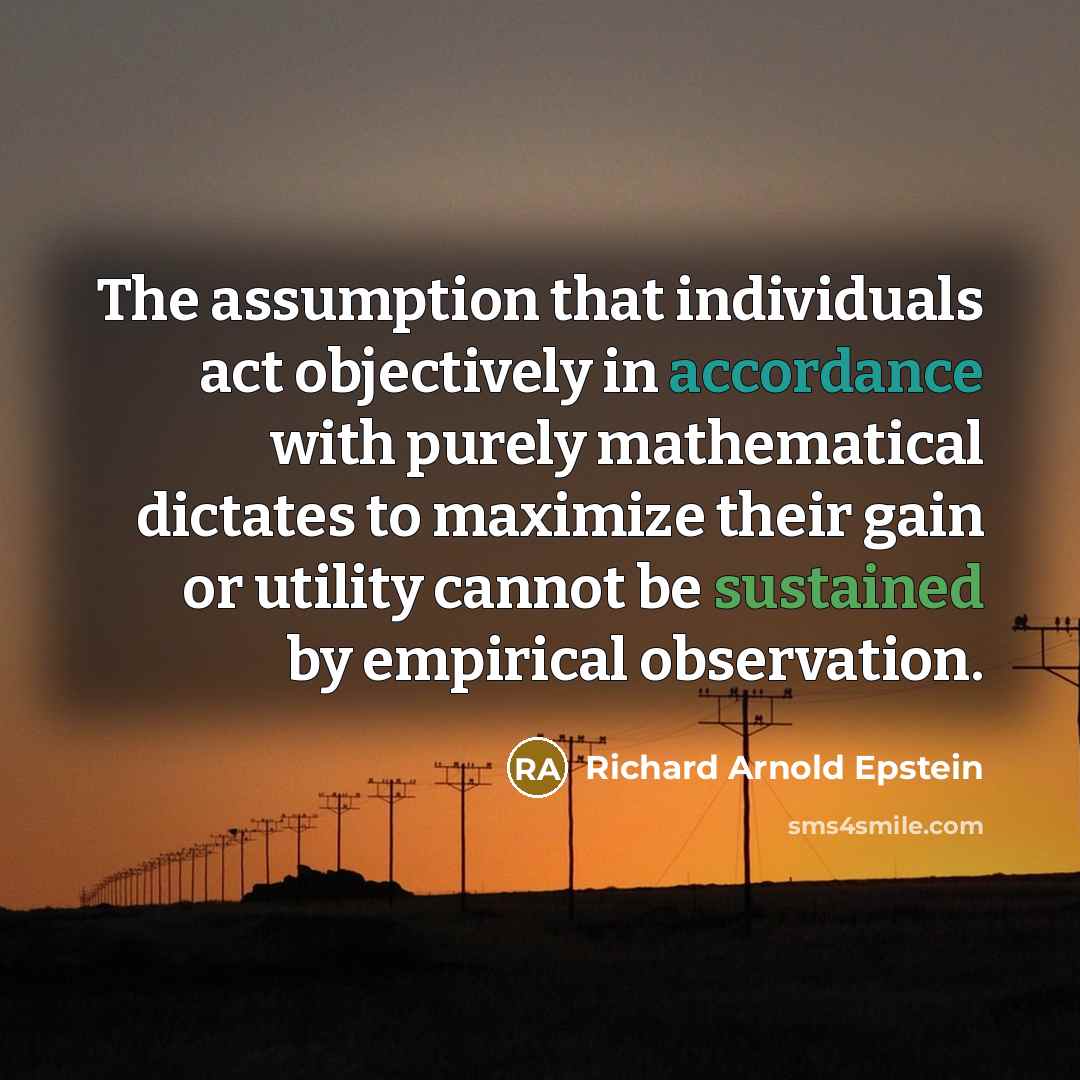 “The assumption that individuals act objectively in accordance with purely mathematical dictates to maximize their gain or utility cannot be sustained by empirical observation.” quote by Richard Arnold Epstein