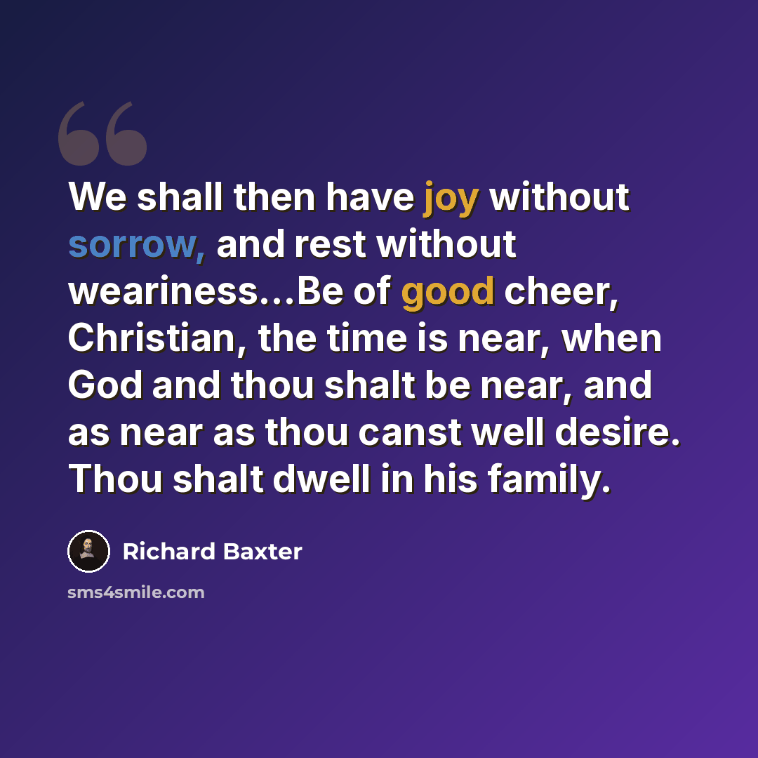 “We shall then have joy without sorrow, and rest without weariness...Be of good cheer, Christian, the time is near, when God and thou shalt be near, and as near as thou canst well desire. Thou shalt dwell in his family.” quote by Richard Baxter