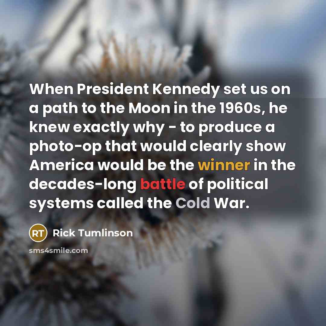 “When President Kennedy set us on a path to the Moon in the 1960s, he knew exactly why - to produce a photo-op that would clearly show America would be the winner in the decades-long battle of political systems called the Cold War.” quote by Rick Tumlinson