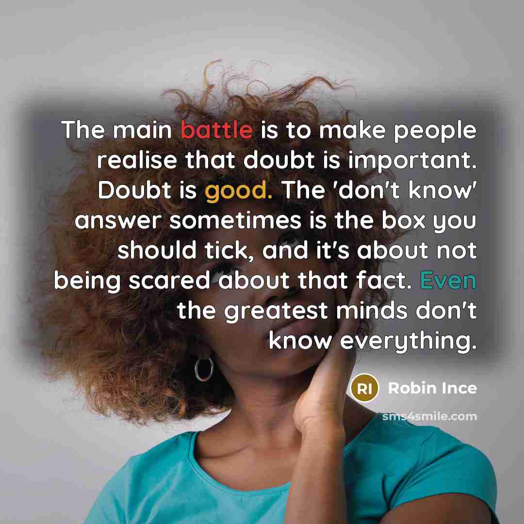 “The main battle is to make people realise that doubt is important. Doubt is good. The 'don't know' answer sometimes is the box you should tick, and it's about not being scared about that fact. Even the greatest minds don't know everything.” quote by Robin Ince