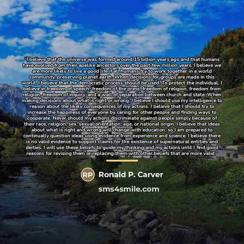 “I believe that the universe was formed around 15 billion years ago and that humans have evolved from their apelike ancestors over the past few million years. I believe we are more likely to live a good life if all humans try to work together in a world community, preserving planet earth. When…” quote by Ronald P. Carver