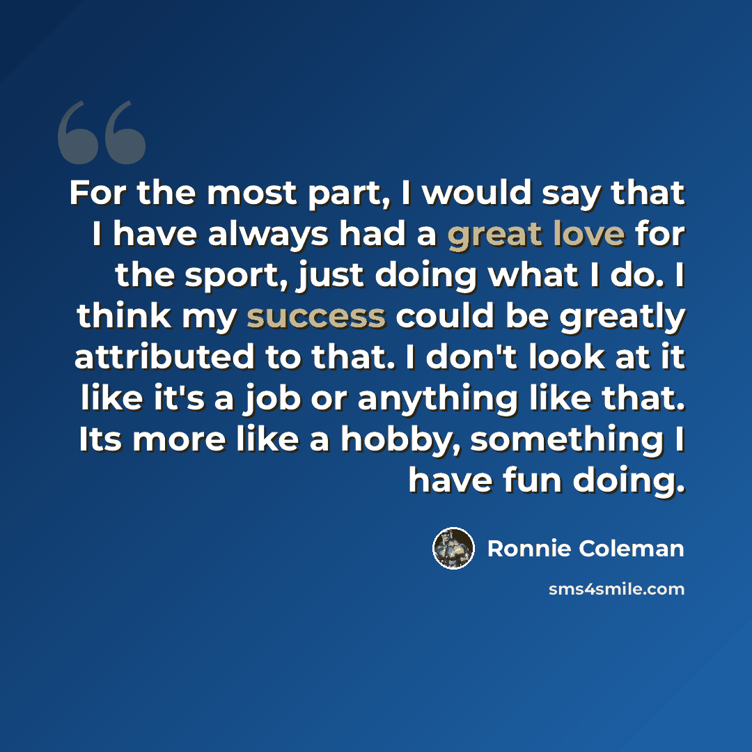 “For the most part, I would say that I have always had a great love for the sport, just doing what I do. I think my success could be greatly attributed to that. I don't look at it like it's a job or anything like that. Its more like a hobby, something I have fun doing.” quote by Ronnie Coleman