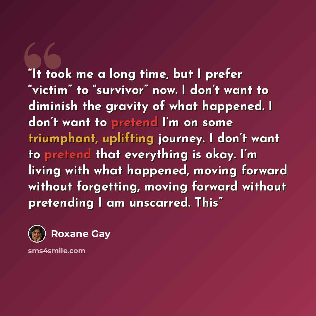 “It took me a long time, but I prefer “victim” to “survivor” now. I don’t want to diminish the gravity of what happened. I don’t want to pretend I’m on some triumphant, uplifting journey. I don’t want to pretend that everything is okay. I’m living with what happened, moving forward without…” quote by Roxane Gay