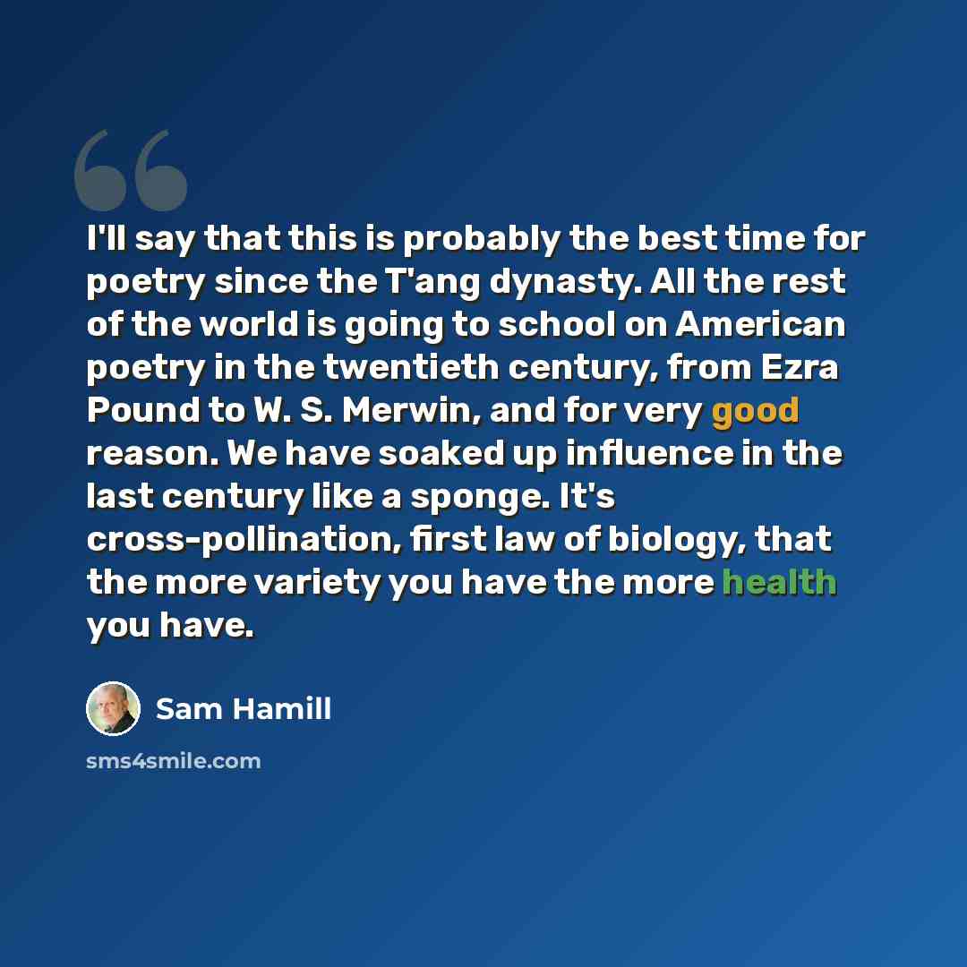 “I'll say that this is probably the best time for poetry since the T'ang dynasty. All the rest of the world is going to school on American poetry in the twentieth century, from Ezra Pound to W. S. Merwin, and for very good reason. We have soaked up influence in the last century like a sponge. It's…” quote by Sam Hamill