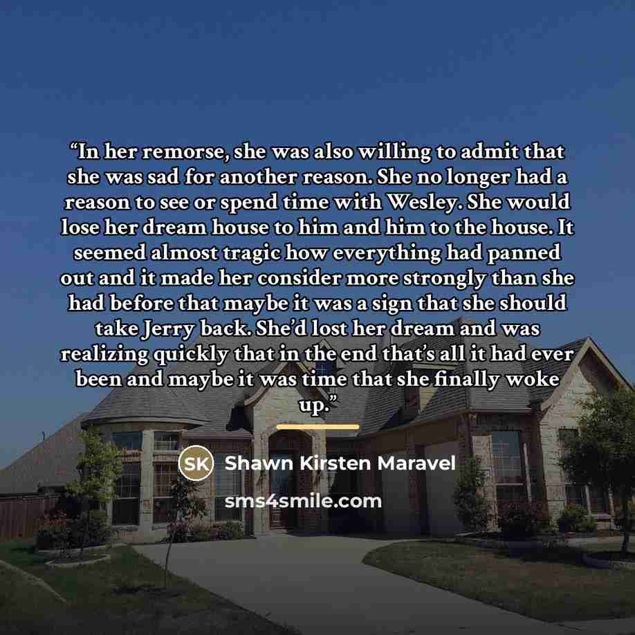 “In her remorse, she was also willing to admit that she was sad for another reason. She no longer had a reason to see or spend time with Wesley. She would lose her dream house to him and him to the house. It seemed almost tragic how everything had panned out and it made her consider more strongly…” quote by Shawn Kirsten Maravel