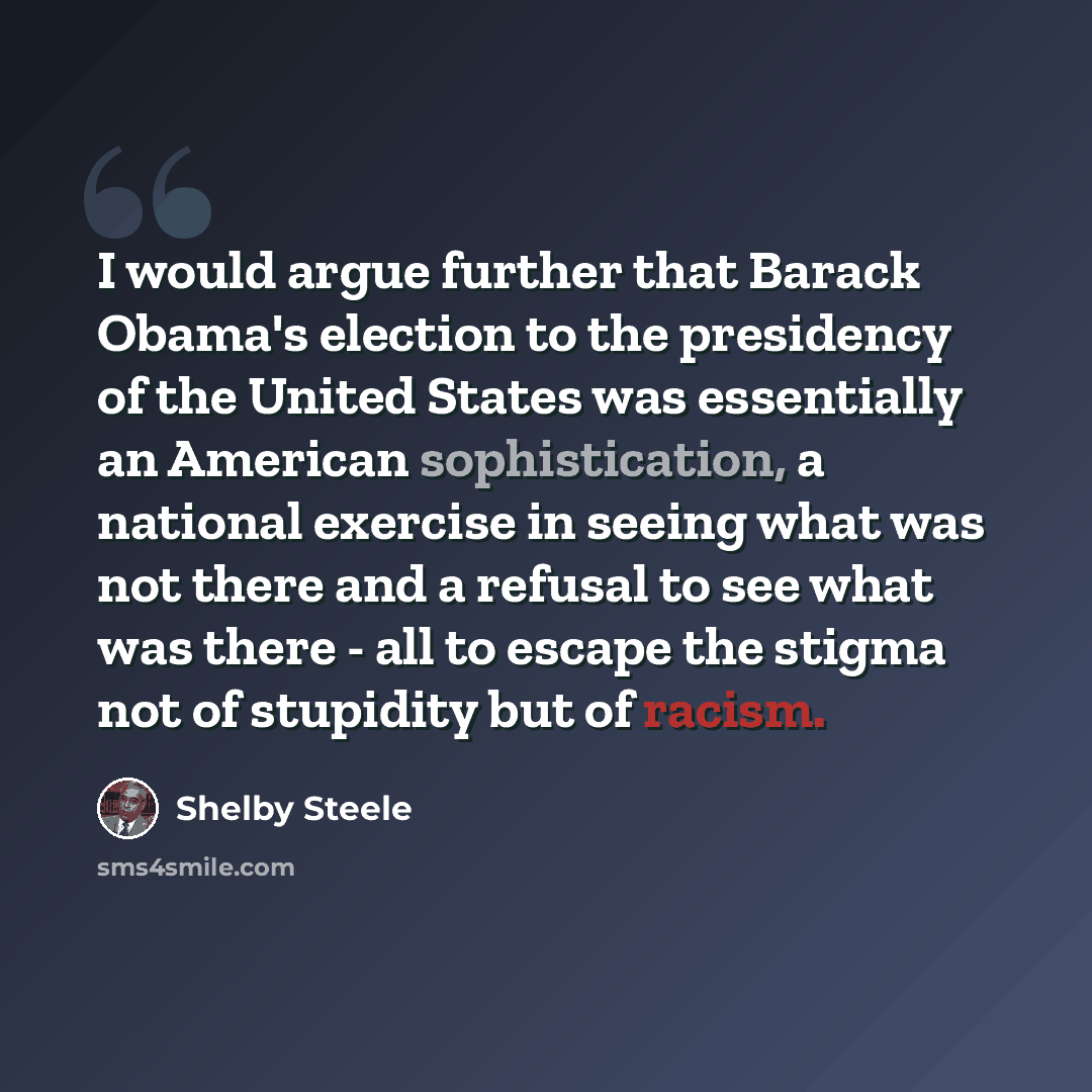 “I would argue further that Barack Obama's election to the presidency of the United States was essentially an American sophistication, a national exercise in seeing what was not there and a refusal to see what was there - all to escape the stigma not of stupidity but of racism.” quote by Shelby Steele