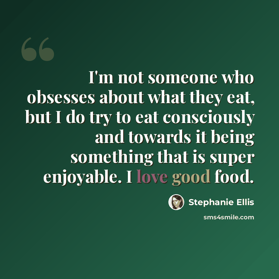 “I'm not someone who obsesses about what they eat, but I do try to eat consciously and towards it being something that is super enjoyable. I love good food.” quote by Stephanie Ellis