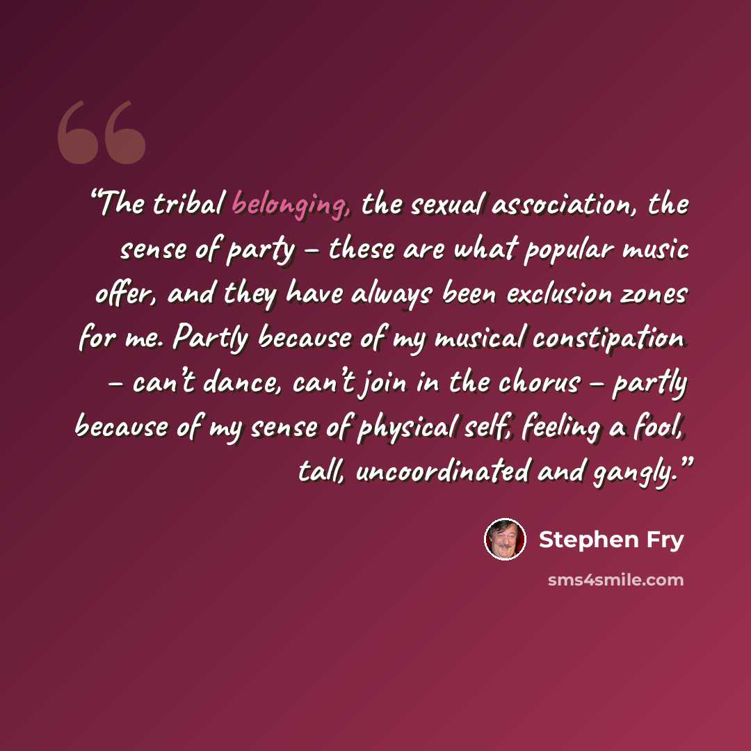 “The tribal belonging, the sexual association, the sense of party – these are what popular music offer, and they have always been exclusion zones for me. Partly because of my musical constipation – can’t dance, can’t join in the chorus – partly because of my sense of physical self, feeling a fool…” quote by Stephen Fry