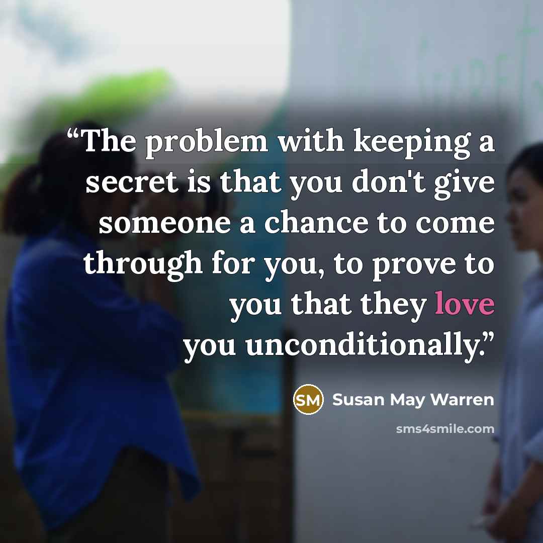 “The problem with keeping a secret is that you don't give someone a chance to come through for you, to prove to you that they love you unconditionally.” quote by Susan May Warren