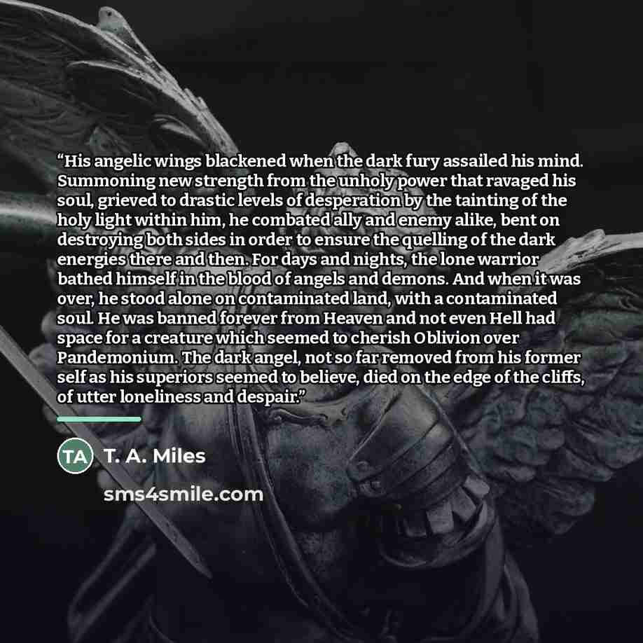 “His angelic wings blackened when the dark fury assailed his mind. Summoning new strength from the unholy power that ravaged his soul, grieved to drastic levels of desperation by the tainting of the holy light within him, he combated ally and enemy alike, bent on destroying both sides in order to…” quote by T. A. Miles