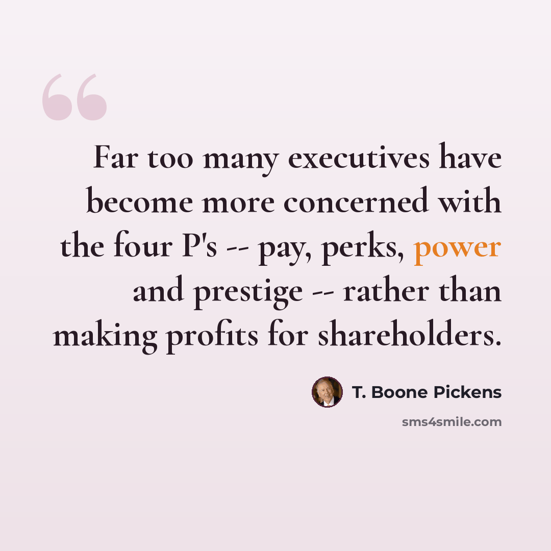 “Far too many executives have become more concerned with the four P's -- pay, perks, power and prestige -- rather than making profits for shareholders.” quote by T. Boone Pickens