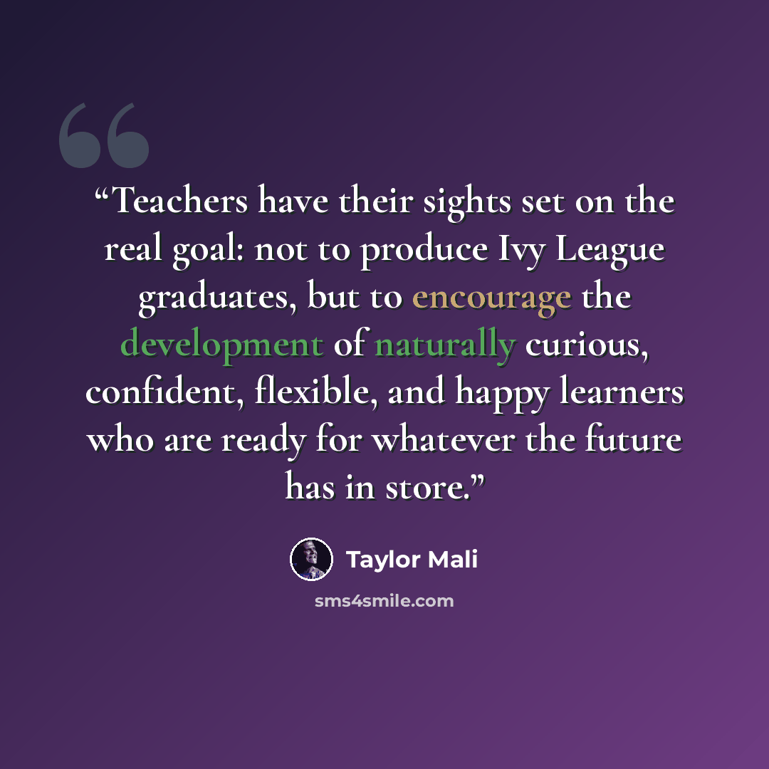 “Teachers have their sights set on the real goal: not to produce Ivy League graduates, but to encourage the development of naturally curious, confident, flexible, and happy learners who are ready for whatever the future has in store.” quote by Taylor Mali