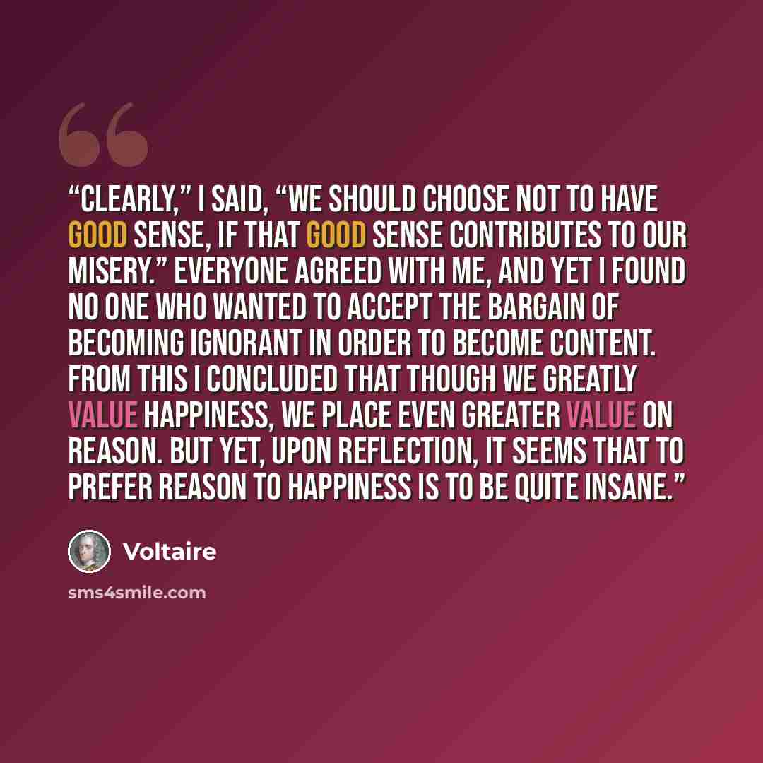 “Clearly,” I said, “we should choose not to have good sense, if that good sense contributes to our misery.” Everyone agreed with me, and yet I found no one who wanted to accept the bargain of becoming ignorant in order to become content. From this I concluded that though we greatly value happiness…” quote by Voltaire