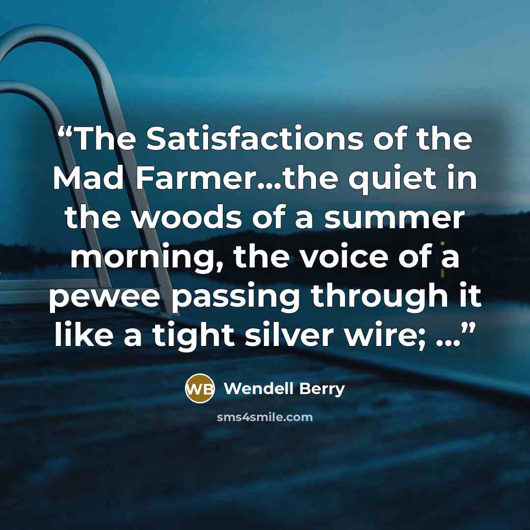 “The Satisfactions of the Mad Farmer...the quiet in the woods of a summer morning, the voice of a pewee passing through it like a tight silver wire; ...” quote by Wendell Berry