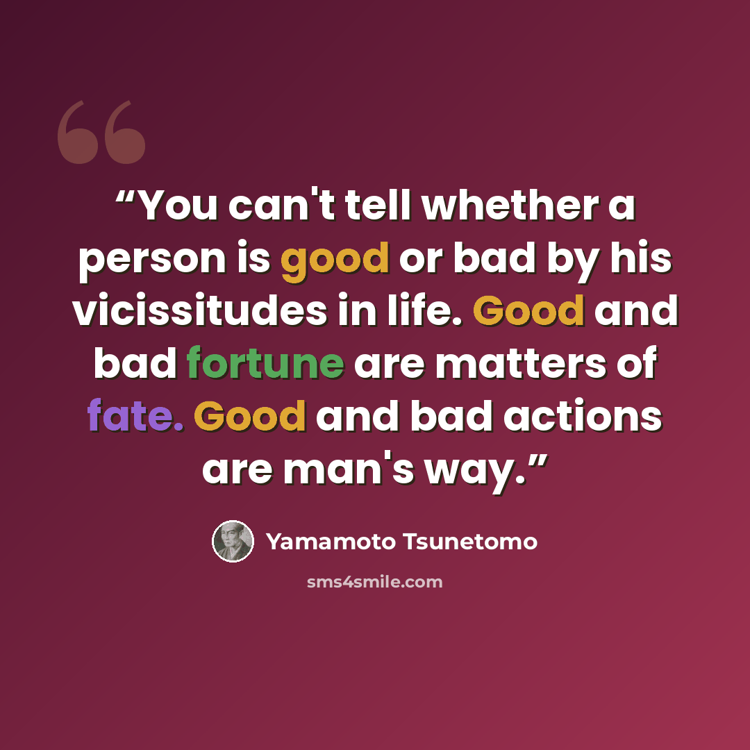 “You can't tell whether a person is good or bad by his vicissitudes in life. Good and bad fortune are matters of fate. Good and bad actions are man's way.” quote by Yamamoto Tsunetomo