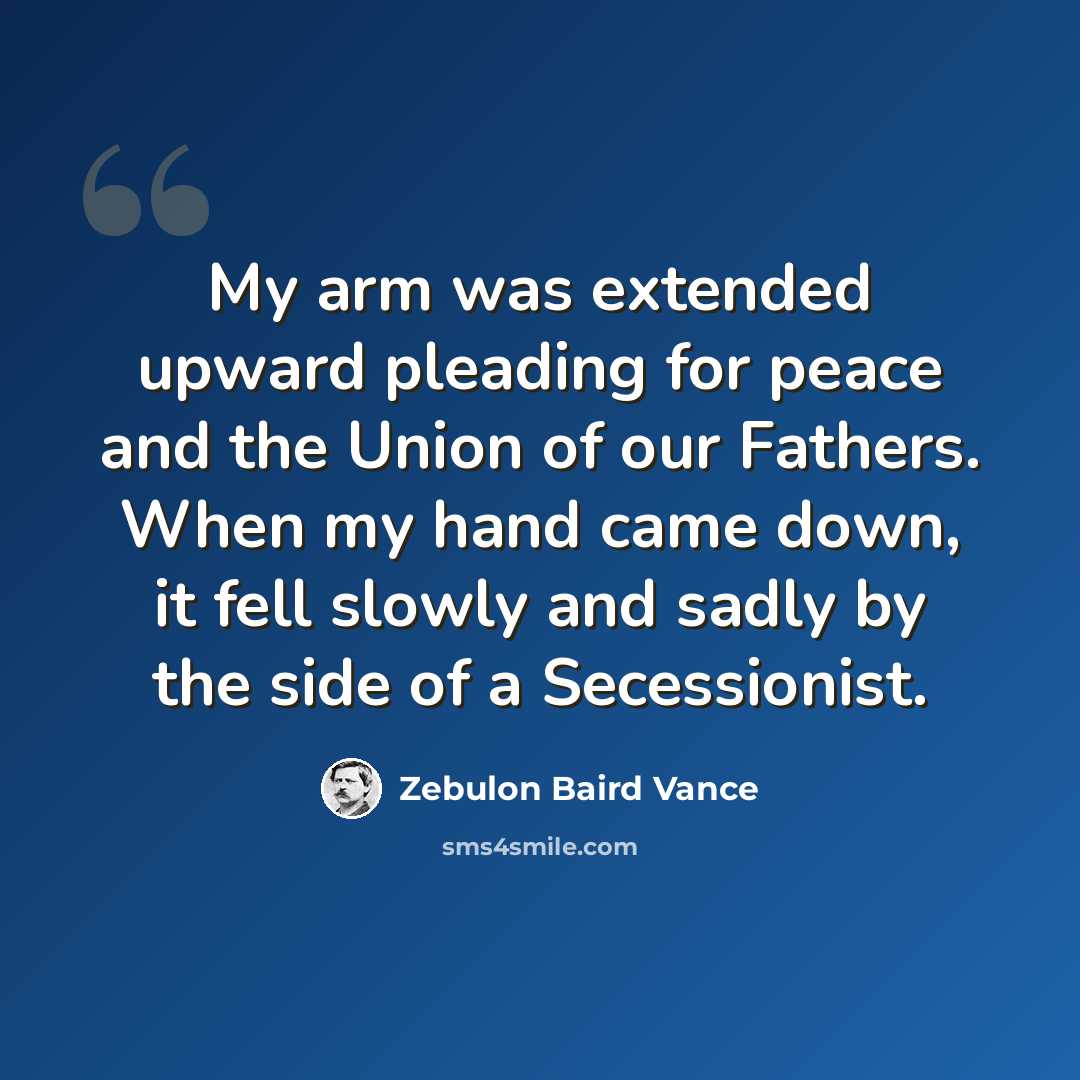 “My arm was extended upward pleading for peace and the Union of our Fathers. When my hand came down, it fell slowly and sadly by the side of a Secessionist.” quote by Zebulon Baird Vance