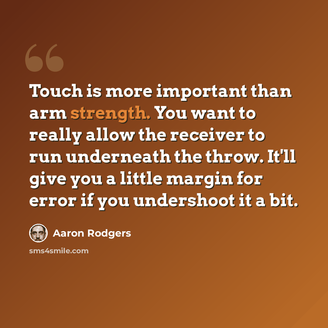 “Touch is more important than arm strength. You want to really allow the receiver to run underneath the throw. It'll give you a little margin for error if you undershoot it a bit.” quote by Aaron Rodgers