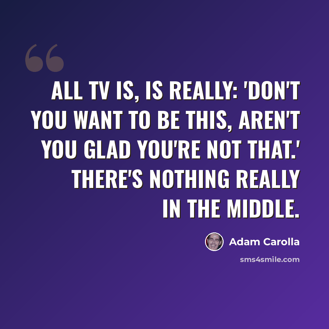 “All TV is, is really: 'Don't you want to be this, aren't you glad you're not that.' There's nothing really in the middle.” quote by Adam Carolla
