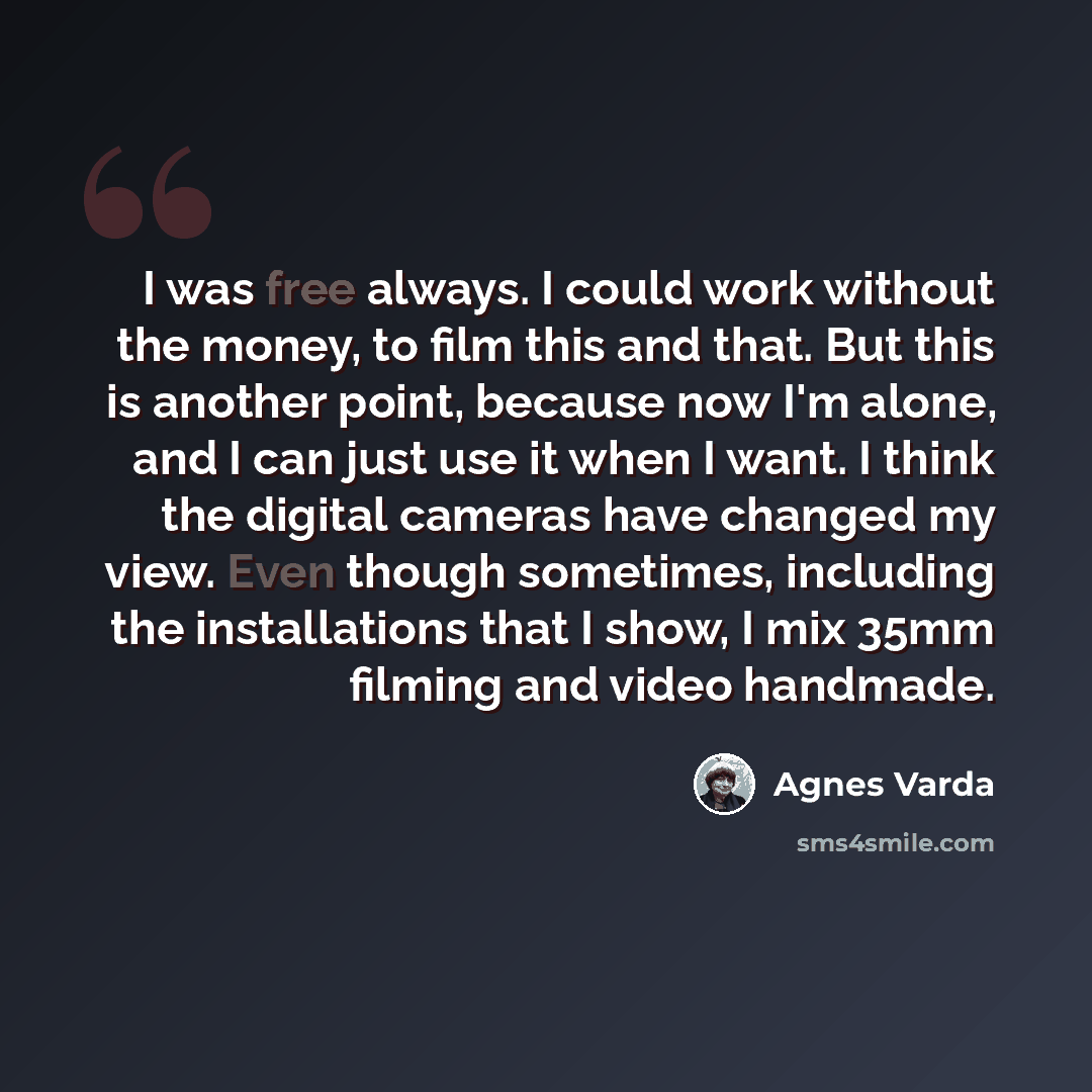 “I was free always. I could work without the money, to film this and that. But this is another point, because now I'm alone, and I can just use it when I want. I think the digital cameras have changed my view. Even though sometimes, including the installations that I show, I mix 35mm filming and…” quote by Agnes Varda