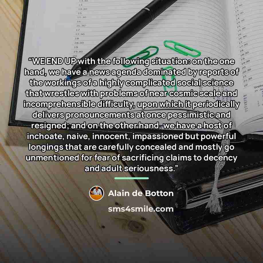 “WE END UP with the following situation: on the one hand, we have a news agenda dominated by reports of the workings of a highly complicated social science that wrestles with problems of near cosmic scale and incomprehensible difficulty, upon which it periodically delivers pronouncements at once…” quote by Alain de Botton