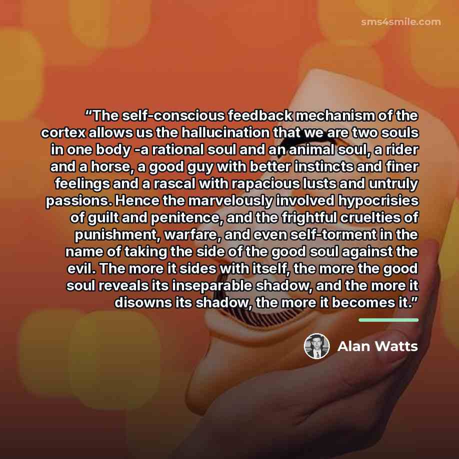 “The self-conscious feedback mechanism of the cortex allows us the hallucination that we are two souls in one body -a rational soul and an animal soul, a rider and a horse, a good guy with better instincts and finer feelings and a rascal with rapacious lusts and untruly passions. Hence the…” quote by Alan Watts