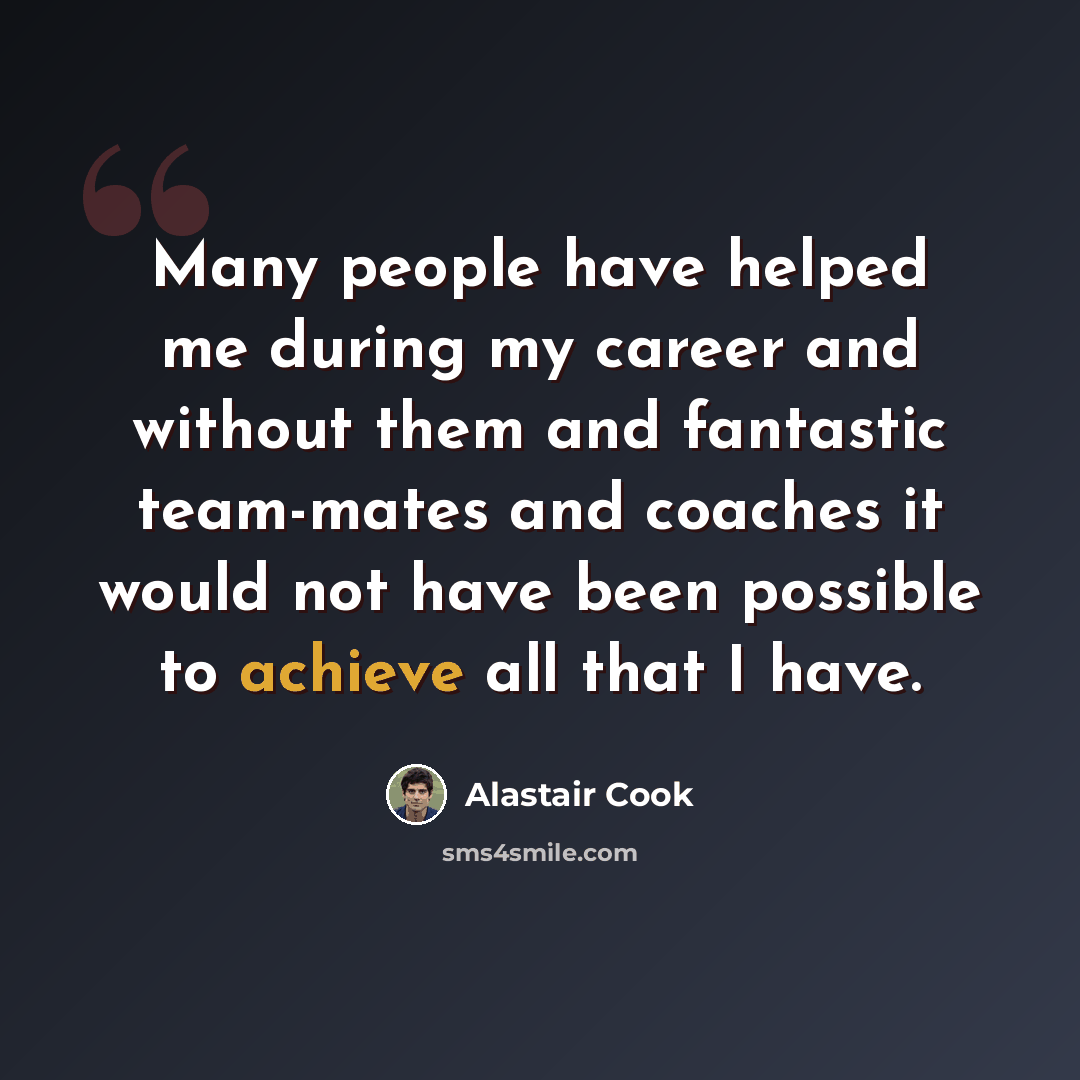 “Many people have helped me during my career and without them and fantastic team-mates and coaches it would not have been possible to achieve all that I have.” quote by Alastair Cook