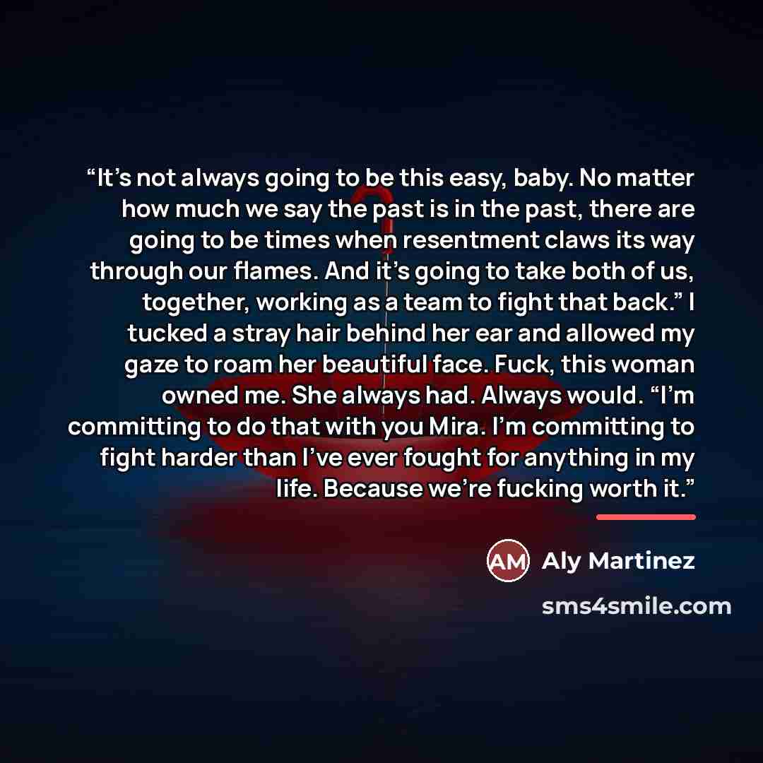 “It’s not always going to be this easy, baby. No matter how much we say the past is in the past, there are going to be times when resentment claws its way through our flames. And it’s going to take both of us, together, working as a team to fight that back.” I tucked a stray hair behind her ear and…” quote by Aly Martinez