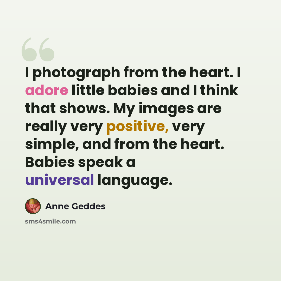 “I photograph from the heart. I adore little babies and I think that shows. My images are really very positive, very simple, and from the heart. Babies speak a universal language.” quote by Anne Geddes