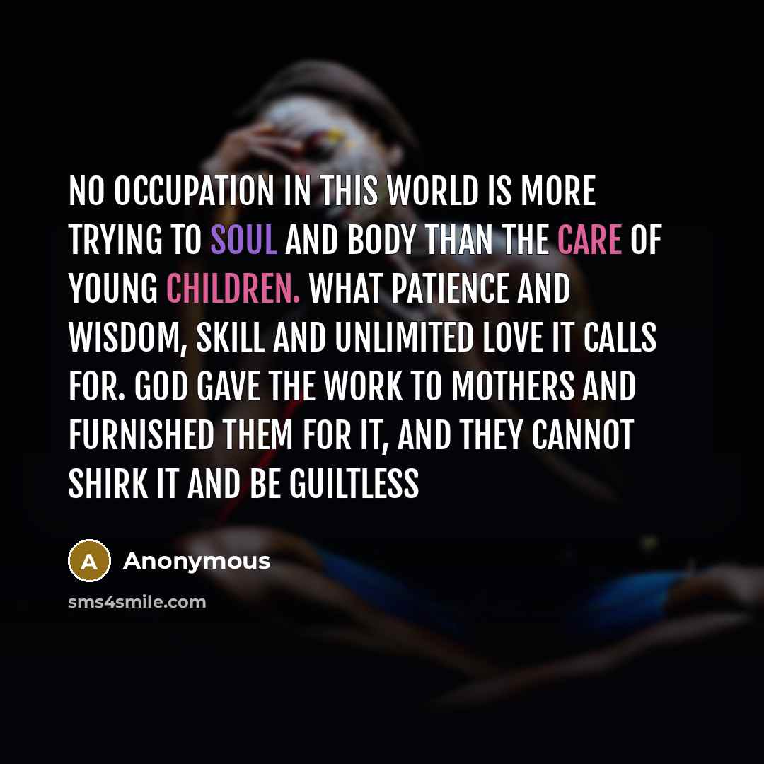 “No occupation in this world is more trying to soul and body than the care of young children. What patience and wisdom, skill and unlimited love it calls for. God gave the work to mothers and furnished them for it, and they cannot shirk it and be guiltless” quote by Anonymous