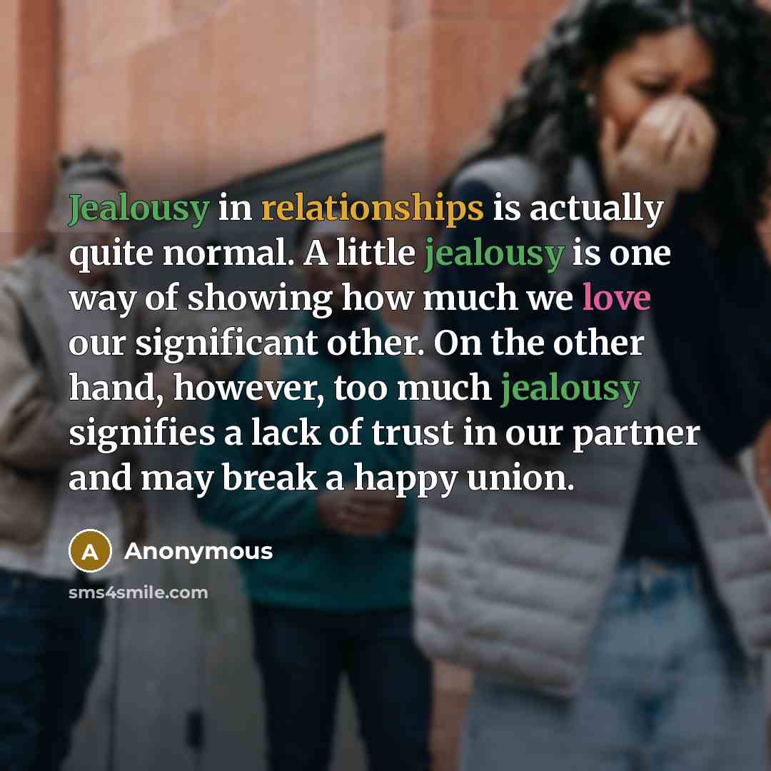 “Jealousy in relationships is actually quite normal. A little jealousy is one way of showing how much we love our significant other. On the other hand, however, too much jealousy signifies a lack of trust in our partner and may break a happy union.” quote by Anonymous