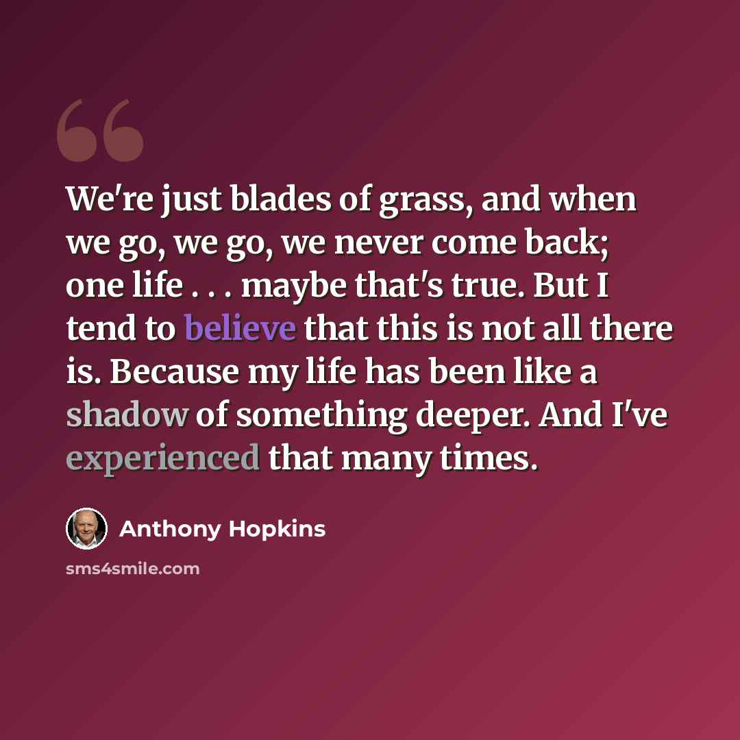 “We're just blades of grass, and when we go, we go, we never come back; one life . . . maybe that's true. But I tend to believe that this is not all there is. Because my life has been like a shadow of something deeper. And I've experienced that many times.” quote by Anthony Hopkins