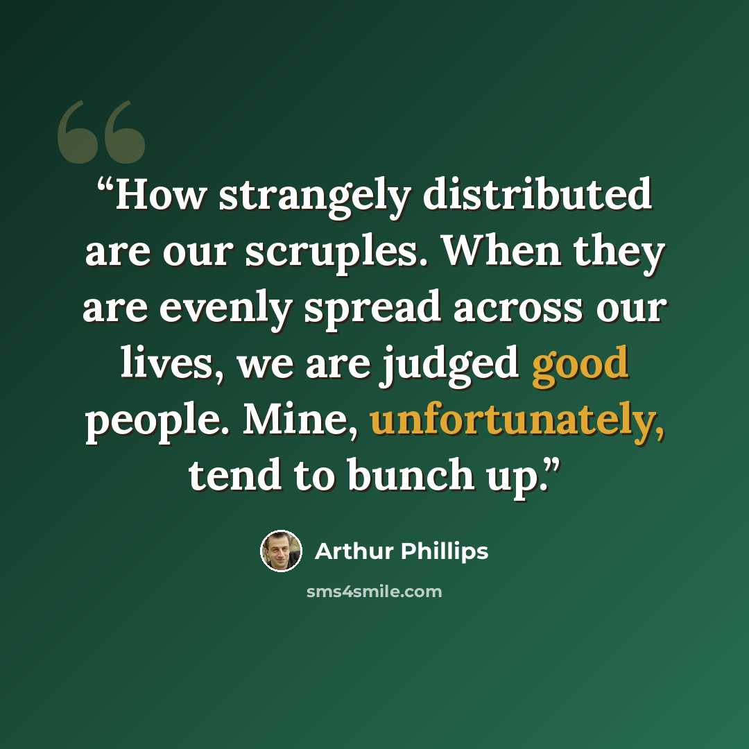 “How strangely distributed are our scruples. When they are evenly spread across our lives, we are judged good people. Mine, unfortunately, tend to bunch up.” quote by Arthur Phillips
