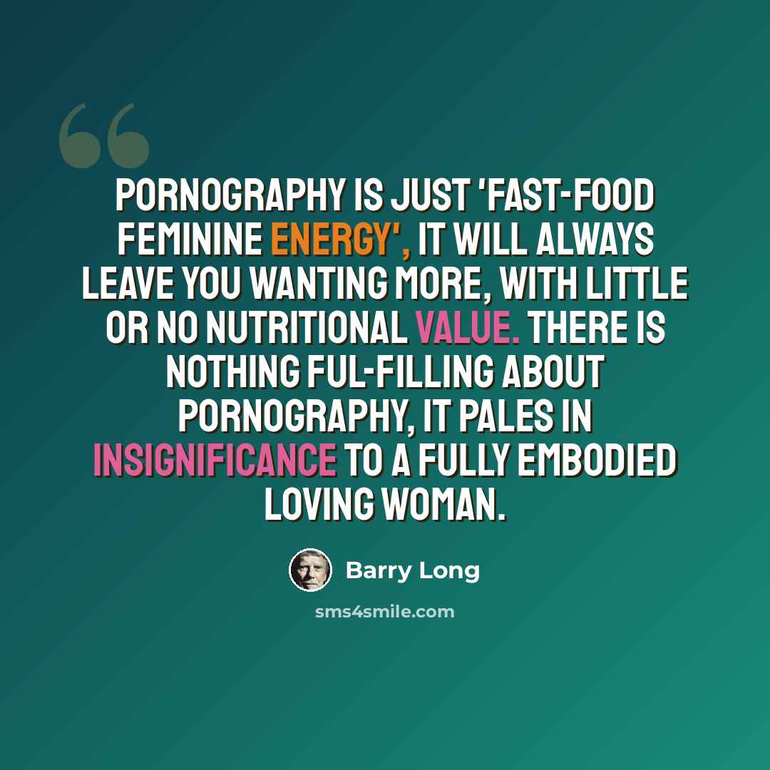 “Pornography is just 'fast-food feminine energy', it will always leave you wanting more, with little or no nutritional value. There is nothing ful-filling about pornography, it pales in insignificance to a fully embodied loving woman.” quote by Barry Long