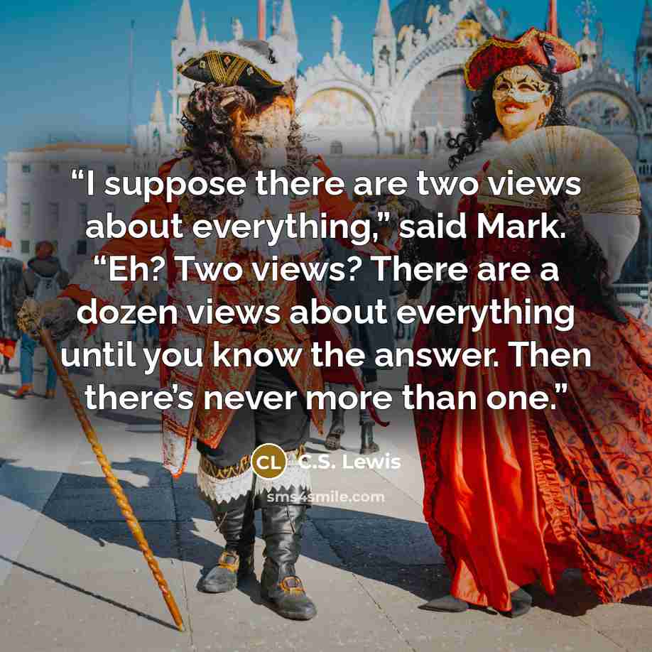 “I suppose there are two views about everything,” said Mark. “Eh? Two views? There are a dozen views about everything until you know the answer. Then there’s never more than one.” quote by C.S. Lewis