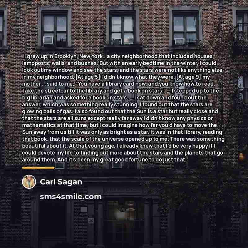 “I grew up in Brooklyn, New York.. a city neighborhood that included houses, lampposts, walls, and bushes. But with an early bedtime in the winter, I could look out my window and see the stars, and the stars were not like anything else in my neighborhood. [At age 5] I didn’t know what they were…” quote by Carl Sagan