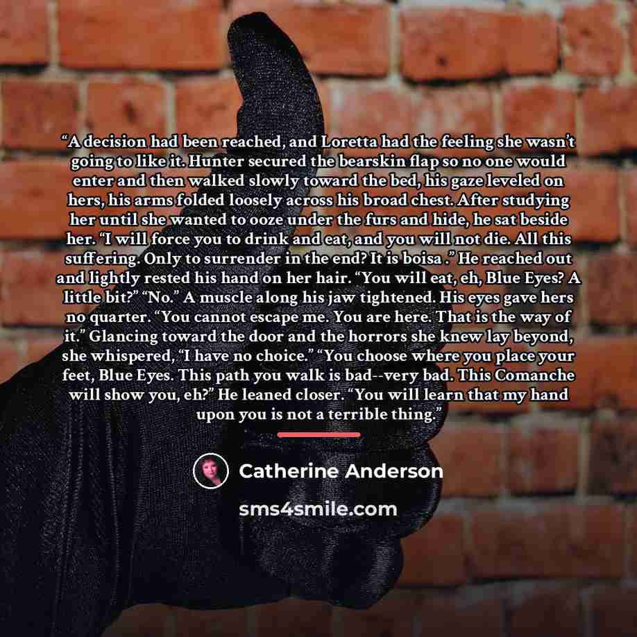 “A decision had been reached, and Loretta had the feeling she wasn’t going to like it. Hunter secured the bearskin flap so no one would enter and then walked slowly toward the bed, his gaze leveled on hers, his arms folded loosely across his broad chest. After studying her until she wanted to ooze…” quote by Catherine Anderson