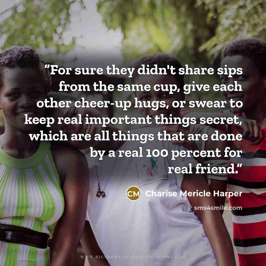 “For sure they didn't share sips from the same cup, give each other cheer-up hugs, or swear to keep real important things secret, which are all things that are done by a real 100 percent for real friend.” quote by Charise Mericle Harper