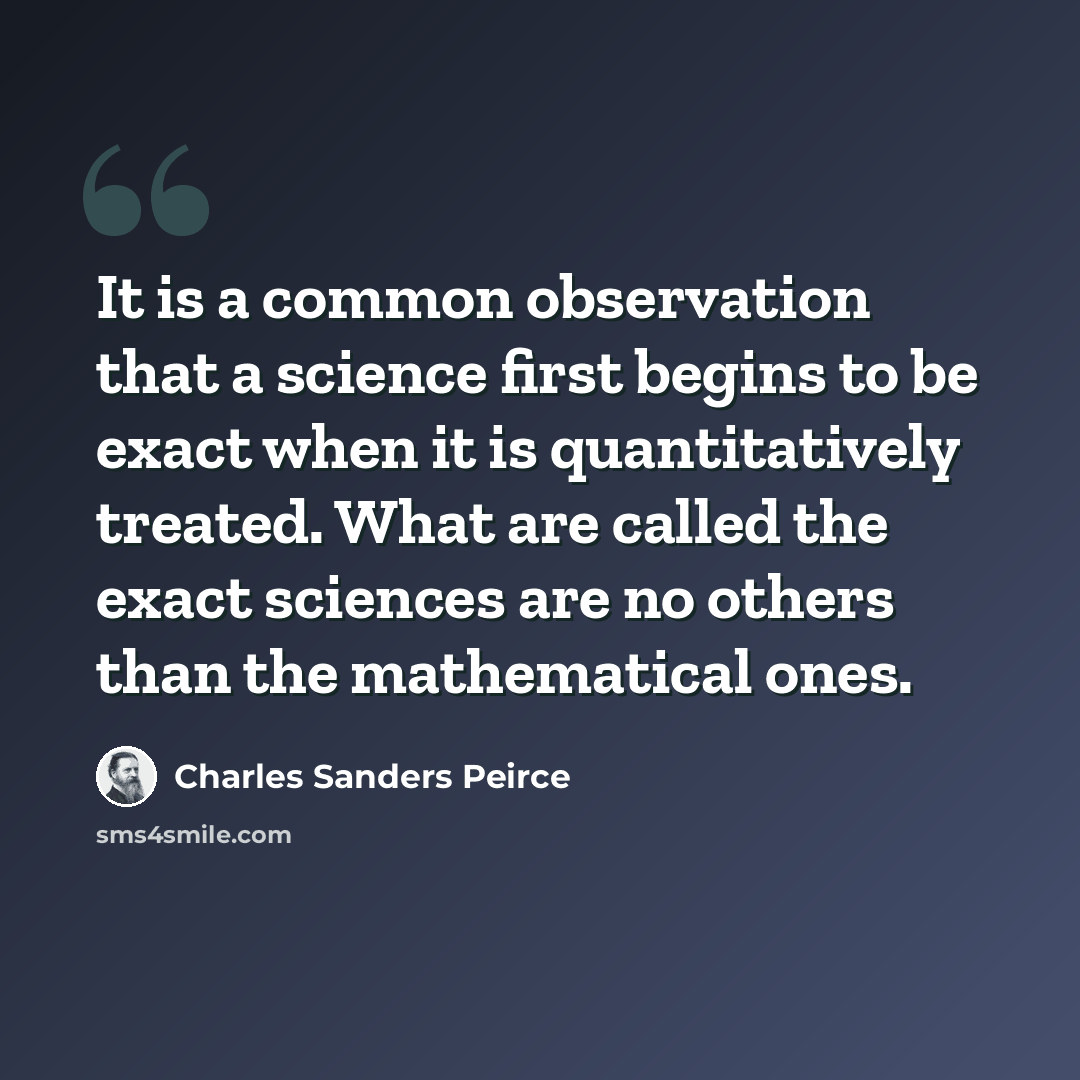 “It is a common observation that a science first begins to be exact when it is quantitatively treated. What are called the exact sciences are no others than the mathematical ones.” quote by Charles Sanders Peirce