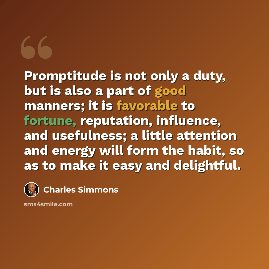 “Promptitude is not only a duty, but is also a part of good manners; it is favorable to fortune, reputation, influence, and usefulness; a little attention and energy will form the habit, so as to make it easy and delightful.” quote by Charles Simmons