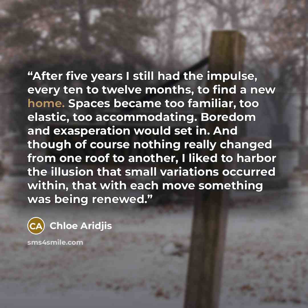 “After five years I still had the impulse, every ten to twelve months, to find a new home. Spaces became too familiar, too elastic, too accommodating. Boredom and exasperation would set in. And though of course nothing really changed from one roof to another, I liked to harbor the illusion that…” quote by Chloe Aridjis