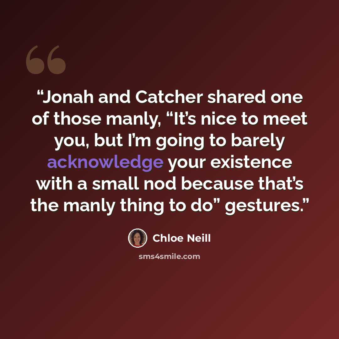 “Jonah and Catcher shared one of those manly, “It’s nice to meet you, but I’m going to barely acknowledge your existence with a small nod because that’s the manly thing to do” gestures.” quote by Chloe Neill