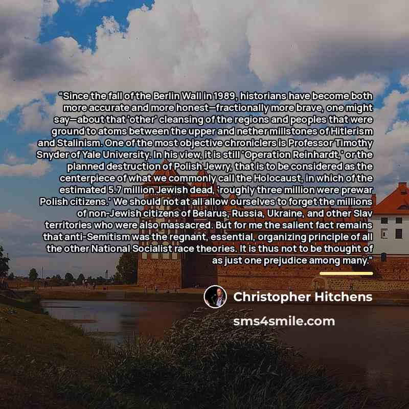 “Since the fall of the Berlin Wall in 1989, historians have become both more accurate and more honest—fractionally more brave, one might say—about that 'other' cleansing of the regions and peoples that were ground to atoms between the upper and nether millstones of Hitlerism and Stalinism. One of…” quote by Christopher Hitchens