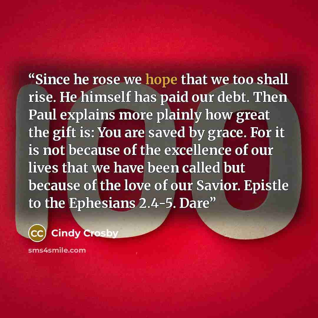 “Since he rose we hope that we too shall rise. He himself has paid our debt. Then Paul explains more plainly how great the gift is: You are saved by grace. For it is not because of the excellence of our lives that we have been called but because of the love of our Savior. Epistle to the Ephesians…” quote by Cindy Crosby