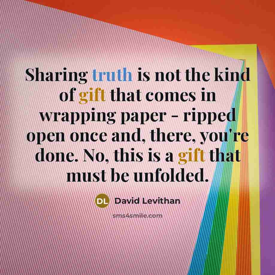 “Sharing truth is not the kind of gift that comes in wrapping paper - ripped open once and, there, you're done. No, this is a gift that must be unfolded.” quote by David Levithan