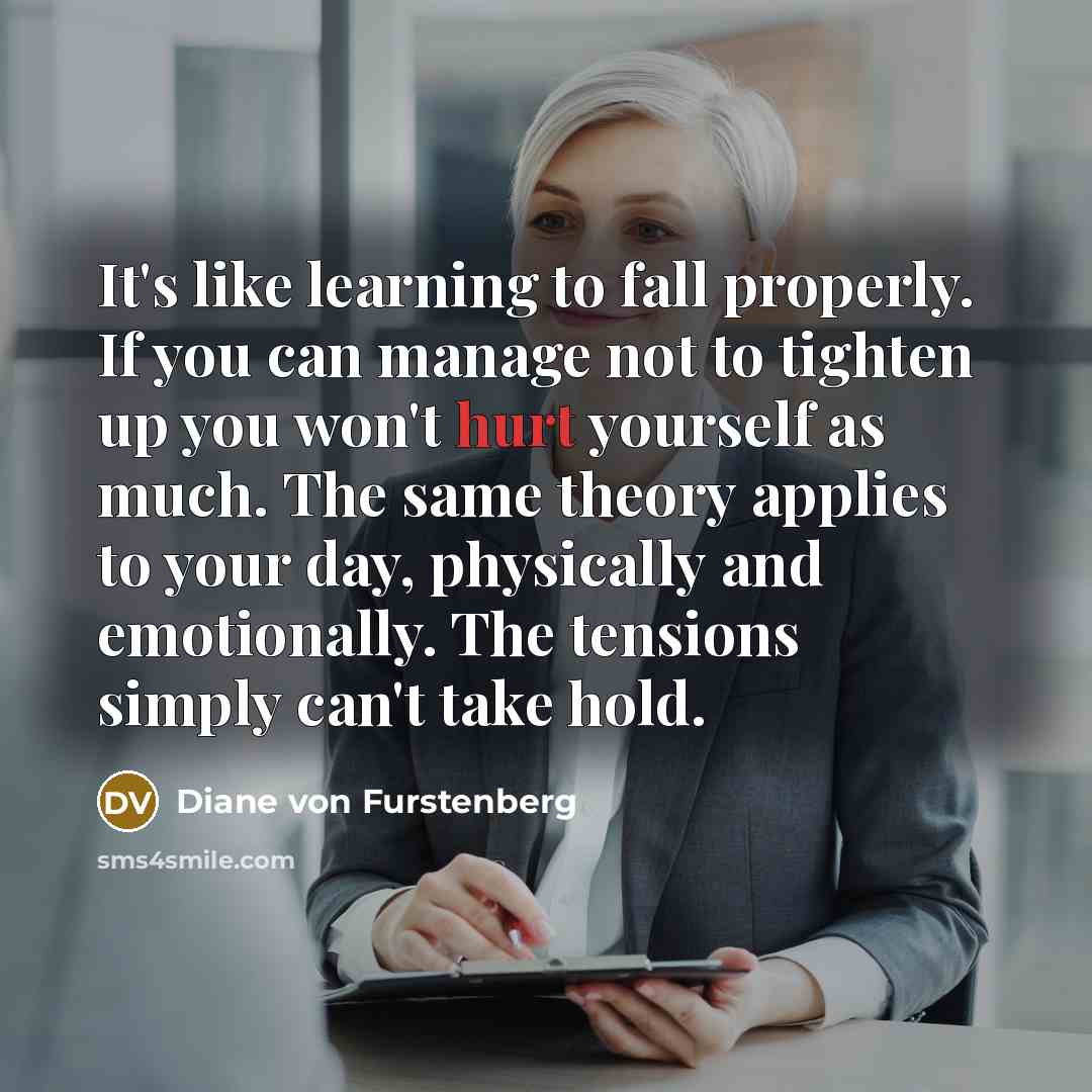 “It's like learning to fall properly. If you can manage not to tighten up you won't hurt yourself as much. The same theory applies to your day, physically and emotionally. The tensions simply can't take hold.” quote by Diane von Furstenberg