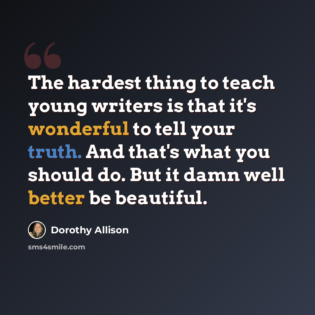 “The hardest thing to teach young writers is that it's wonderful to tell your truth. And that's what you should do. But it damn well better be beautiful.” quote by Dorothy Allison
