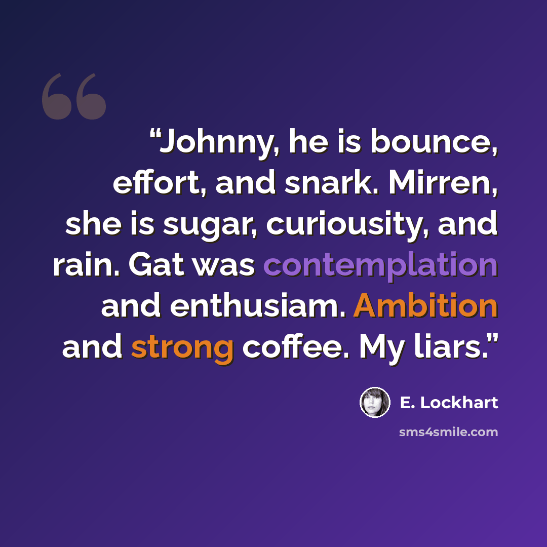 “Johnny, he is bounce, effort, and snark. Mirren, she is sugar, curiousity, and rain. Gat was contemplation and enthusiam. Ambition and strong coffee. My liars.” quote by E. Lockhart