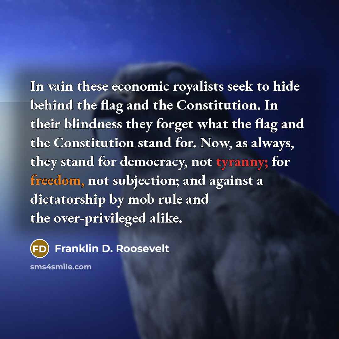 “In vain these economic royalists seek to hide behind the flag and the Constitution. In their blindness they forget what the flag and the Constitution stand for. Now, as always, they stand for democracy, not tyranny; for freedom, not subjection; and against a dictatorship by mob rule and the…” quote by Franklin D. Roosevelt